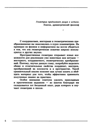 Геометрия приближает разум к истине.
Платон, древнегреческий философ
С координатами, векторами и геометрическими пре­
образованиями вы знакомились в курсе планиметрии. На
примерах из физики и информатики вы могли убедиться
в том, что эти геометрические понятия широко исполь­
зуются в других науках.
Пространственная геометрия открывает новые воз­
можности для реализации уже известных вам методов —
векторного, координатного, геометрических преобразова­
ний. Поэтому, изучая данную главу, попробуйте выделить
общие и отличительные свойства координат, векторов,
преобразований на плоскости и в пространстве. Такой
сравнительный анализ поможет вам лучше понять и обоб­
щить материал для того, чтобы эффективно применять
полученные знания на практике.
Особое внимание советуем уделить прикладным
и практическим заданиям — во многом благодаря им
складывается тот бесценный опыт, ради которого и изу­
чают геометрию в школе.
6
 