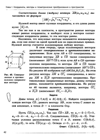 Глава I. Координаты, векторы и геометрические преобразования в пространстве
Соответственно длина (модуль) вектора A B (a1;a2‘,u s ) вы­
числяется по формуле
| АВ |= ^аг2+а 22+а32 ,
Нулевой вектор имеет нулевые координаты, и его длина равна
нулю: | б |= 0 .
Так же как и на плоскости, в пространстве равные векторы
имеют равные координаты, и наоборот: если у векторов соответ­
ствующие координаты равны, то эти векторы равны.
Напомним, что ненулевые векторы называются коллинеарны-
ми, если они лежат на одной прямой или на параллельных прямых.
Нулевой вектор считается коллинеарным любому вектору.
В свою очередь, среди коллинеарных векторов
различают сонаправленные и противоположно на­
правленные. Если лучи АВ и CD сонаправлены, то
ненулевые векторы АВ и CD также сонаправлены
(записывают АВ ТТCD ); если лучи АВ и CD противо­
положно направлены, то векторы АВ и CD также
противоположно направлены (записывают A B tiC D ).
На рисунке 46 изображен куб ABCDA1B1ClD1. На этом
рисунке векторы AM и СС1 сонаправлены, а векто­
ры AM и DXD противоположно направлены. Про­
тивоположно направленные векторы, длины которых
равны, называются противоположными. На рисун­
ке 46 такими являются, например, векторы СС1
и D XD (записывают CC1= -D lD ).
Задача
Даны точки А (-7; 4; 2) и B (-2 ;0 ;-l). Найдите координаты
концов вектора C D , равного вектору А В , если точка С лежит на
оси аппликат, а точка D — в плоскости Оху.
Решение
Пусть СП(а1;а 2;а3) . Так как CD = A B , то а 1= -2 --(-7 )= 5 ,
а 2 = 0 - 4 = - 4 , а 3 = - 1 - 2 = - 3 . Следовательно, С П (5 ;-4 ;-3 ). Учи­
тывая условия расположения точек С и D, имеем: С(0;0;г),
D (x;y;0), то есть CD(х;у;- z ) . Остюда х = 5 , у = - 4 , г = 3.
Ответ: С (0; 0; 3), D (5; - 4; 0).
В, СJ
Рис. 46. Сонаправ­
ленные и противо­
положно направлен­
ные векторы
о
42
 