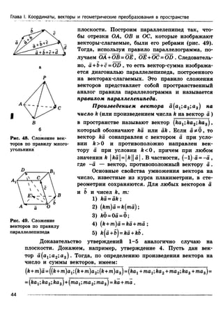 Глава I. Координаты, векторы и геометрические преобразования в пространстве
I
Рис. 48. Сложение век­
торов по правилу много­
угольника
плоскости. Построим параллелепипед так, что­
бы отрезки ОА, ОВ и ОС, которые изображают
векторы-слагаемые, были его ребрами (рис. 49).
Тогда, используя правило параллелограмма, по­
лучаем ОА+OB = ОЕ, ОЕ +ОС= OD . Следователь­
но, а -гЬ+с = OD , то есть вектор-сумма изобража­
ется диагональю параллелепипеда, построенного
на векторах-слагаемых. Это правило сложения
векторов представляет собой пространственный
аналог правила параллелограмма и называется
правилом параллелепипеда.
Произведением вектора а(а1;а2;а3) на
число h (или произведением числа k на вектор а )
в пространстве называют вектор [ka1;ka2;kas) ,
который обозначают ka или ak . Если а Фб , то
вектор ka сонаправлен с вектором а при усло­
вии k >0 и противоположно направлен век­
тору а при условии k <0 , причем при любом
значении k |fea|= [ft11а | . В частности, (-1) •a = -а ,
где -а — вектор, противоположный вектору а .
Основные свойства умножения вектора на
число, известные из курса планиметрии, в сте­
реометрии сохраняются. Для любых векторов а
и & и чисел k9 т:
1) ka = ak;
2) (km)a = k{ma);
3) k0 = 0a = 0;
4) (k+ m)a = ka + ma ;
5) k[a +b} = ka +kb.
Доказательство утверждений 1-5 аналогично случаю на
плоскости. Докажем, например, утверждение 4. Пусть дан век­
тор a(a1;a2;a3). Тогда, по определению произведения вектора на
число и суммы векторов, имеем:
(k+ m)d = ([k+ m)a1;(k + m)a2;(k + m)as)= (ka1+ та1;ка2 + та2;каг+ та3)=
= (kaг;ka2;ka3)+(тах;та2;ma3)= ka + ma .
В
Рис. 49. Сложение
векторов по правилу
параллелепипеда
44
 