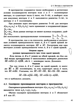 В пространстве сохраняется также необходимое и достаточное
условие коллинеарности векторов: если а и Ъ — коллинеарные
векторы, то существует число k такое, что b= k a , и наоборот: если
для ненулевых векторов а и & выполняется равенство Ь= к а , то
векторы а и & коллинеарны.
При решении задач векторное равенство b= ka для векторов
а(а1;а2;а3) и b(bxb2b^) часто применяют в координатной форме:
= kcij ,
<b2=ka2, Если данные векторы не имеют нулевых координат, удоб-
ьз = каз- ь ь ъ
нее использовать пропорциональные соотношения —; = —1- = к .
а &2 а3
В пространстве, как и на плоскости, необходимым и достаточ­
ным условием принадлежности точек А, В и С одной прямой яв­
ляется коллинеарность векторов АВ и А С . Рассмотрим еще одно
векторное условие принадлежности точек А, В и С одной прямой. ^
Опорная задача ^ :
(условие принадлежности трех точек одной прямой)  !
Если точки А, В и С лежат на одной прямой, то для лю­
бой точки пространства О выполняется векторное равенство
OC = kOA +(l-k )O B , где к — некоторое число. Докажите.
Решение
Так как точки А, В и С лежат на одной прямой, то векто­
ры ВС и ВА коллинеарны, то есть существует число k такое,
что BC = kBA. Учитывая, что ВС = ОС - ОВ, ВА = ОА - ОВ , имеем:
О С -Ш = к{О А -Ш ), OC = kOA +{l-k )O B ,
что и требовалось доказать.
4.3. Скалярное произведение векторов в пространстве
Скалярным произведением векторов а(а1;а2;а3) и &(&1;Ь2»&з)
называется число а1Ь1+а2Ь2+а3Ь3 .
Обычно скалярное произведение векторов а и Ъ обозначают
a b или a b .
§ 4. Векторы в пространстве
45
 