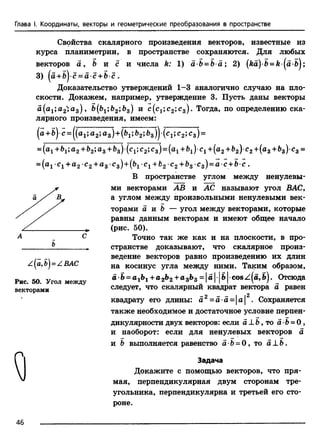Глава I. Координаты, векторы и геометрические преобразования в пространстве
Свойства скалярного произведения векторов, известные из
курсапланиметрии, в пространстве сохраняются. Для любых
векторов а , Ъ и с и числа h: 1) аЪ = Ъа; 2) (ka)b = k ( a b } ;
3) (a +bj-c = ci c +b c .
Доказательство утверждений 1-3 аналогично случаю на пло­
скости. Докажем, например, утверждение 3. Пусть даны векторы
a(a1;a2»a3) 9 b(b1;b2lbB) и с (с15с2»сз)- Тогда, по определению ска­
лярного произведения, имеем:
( а + ь ) с = ( ( а 1; а 2 ; а 3 ) + ( Ь 1; Ь 2 ; Ь з ) ) ( с 1; с 2 ; С з ) =
= (а1+&1;а 2 + Ь2;аз + Ь з)(с 1;с2;С з)= (а 1+ 61) с 1+ (а2+ &2) с 2+ (а з + Ь з )с 3 =
= (ai Ci + а2 с2 +а3 c3) +(&i Ci + fc2 с2+&з cs)= a c+b c .
В пространстве углом между ненулевы­
ми векторами АВ и АС называют угол ВАС,
а углом между произвольными ненулевыми век­
торами а и & — угол между векторами, которые
равны данным векторам и имеют общее начало
(рис. 50).
Точно так же как и на плоскости, в про­
странстве доказывают, что скалярное произ­
ведение векторов равно произведению их длин
на косинус угла между ними. Таким образом,
a •Ь= a +а 2Ь2+а 3Ь3 = |а |•|Ь|•cos Z(a, b). Отсюда
следует, что скалярный квадрат вектора а равен
квадрату его длины: a 2=a a = |a |2. Сохраняется
также необходимое и достаточное условие перпен­
дикулярности двух векторов: если a _L&, то а •&= 0 ,
и наоборот: если для ненулевых векторов а
и Ъ выполняется равенство 5 6 = 0 , то a L b .
Задача
Докажите с помощью векторов, что пря­
мая, перпендикулярная двум сторонам тре­
угольника, перпендикулярна и третьей его сто­
роне.
ъ
z(a ,b) =ZBAC
Рис. 50. Угол между
векторами
46
 
