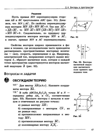 § 4. Векторы в пространстве
Решение
Пусть прямая MN перпендикулярна сторо­
нам АВ и ВС треугольника ABC (рис. 51). Дока­
жем, что MN J.АС . По свойству перпендикуляр­
ных векторов MN •АВ = MN •ВС = 0. Так как АС =
= а в +в с , то л ш -а с =Ш !-(а в +в с )= Ш }-Ш +
+MN BC = 0 . Следовательно, по признаку пер­
пендикулярности векторов векторы MN и АС,
а значит, прямые MN и АС перпендикулярны.
Свойства векторов широко применяются в фи­
зике и технике, где исследователям часто приходится
рассматривать пространственные векторные величи­
ны — силу, скорость, перемещение и др. Например,
электрический ток, направление которого задано век­
тором Я, образует магнитное поле, которое в каждой
точке пространства характеризуется вектором магнит­
ной индукции В (рис. 52).
В о п р о с ы и з а д а ч и
ОБСУЖДАЕМ ТЕОРИЮ
117.* д ан вектор АВ(а;Ь;с). Назовите коорди-
наты вектора ВА.
118.* в кубе ABCDA1B1C1D1 точки М и N —
середины ребер ААг и ССг соответственно
(рис. 53). Назовите векторы с началом и кон­
цом в отмеченных на рисунке точках:
а) равные вектору AM;
б) сонаправленные с вектором C N , но
не равные ему;
в) противоположно направленные к век­
тору M N ;
г) противоположные вектору В С ;
д) коллинеарные вектору А 1В 1 .
В
Рис. 52. Векторы
магнитной индук­
ции магнитного
поля прямого про­
водника тока
Рис. 53
47
 