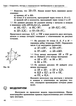 Глава I. Координаты, векторы и геометрические преобразования в пространстве
i:) Известно, что AB=CD . Каким может быть взаимное распо­
ложение:
а) прямых АС и BD;
б.) точки D и плоскости, проходящей через точки А, В и С;
в) прямой АВ и плоскости, проходящей через точки С и D?
123. По данным рисунка 53 укажите вектор с началом и концом
в вершинах куба ABCDAlBlC1Dl, равный:
а) АВг +BjC ; в) ВАХ+ВС: д) АВ +ВХСХ+BD[ .
б) AD+AjBj j г) CB+CB+CCj j
Представьте векторы А 1С1 и NM в виде разности двух векторов,
начала и концы которых совпадают с отмеченными на рисунке
1<1. На рисунке 54 точки D, Е, F и М —
середины ребер тетраэдра РАВС. Определите
число k из векторного равенства:
а) AC = kD C ; в) E D =kPC ;
б) PF = kB P ; г) AB = kM D.
■22. Угол между векторами АВ и CD ра­
вен ф. Найдите угол между векторами:
а) АВ и DC; в) ВА и DC.
б) ВА и CD ;
123. По данным рисунка 53 найдите угол
между векторами:
а) АВ и A D ; г) AD и А ХВ ;
б) ВгВ и BjC; д) СА и СВг .
в) CDX и ВХА ;
Назовите несколько пар векторов с началом
и концом в отмеченных на рисунке точ­
ках, скалярное произведение которых равно
нулю.
& & МОДЕЛИРУЕМ
Изготовьте из проволоки модель параллелепипеда. Проде­
монстрируйте применение правила параллелепипеда для сложения
трех векторов.
точками.
Р
С
Рис. 54
48
 