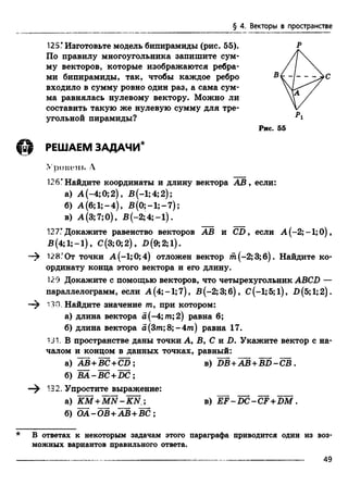 § 4. Векторы в пространстве
125ГИзготовьте модель бипирамиды (рис. 55).
По правилу многоугольника запишите сум­
му векторов, которые изображаются ребра­
ми бипирамиды, так, чтобы каждое ребро
входило в сумму ровно один раз, а сама сум­
ма равнялась нулевому вектору. Можно ли
составить такую же нулевую сумму для тре­
угольной пирамиды?
В
Р
Р
С
Рис. 55
РЕШАЕМ ЗАДАЧИ*
Урокам*. 4
126*Найдите координаты и длину вектора АВ, если:
а) А (-4; 0;2), В(-1;4;2);
б) А (б;1;-4), В (0;-1;-7);
в) А(3;7;О), В (-2;4;-1).
127ГДокажите равенство векторов АВ и CD, если А (-2;-1;0),
В (4; 1;—1), С(3;0;2), B(9;2;l).
128°От точки А(-1;0;4) отложен вектор ш (-2;3;б). Найдите ко­
ординату конца этого вектора и его длину.
129 Докажите с помощью векторов, что четырехугольник ABCD —
параллелограмм, если А (4; -1; 7), В (-2; 3;6), С(-1; 5;l ) , D (5; 1;2).
"i30. Найдите значение т, при котором:
а) длина вектора а(-4;т;2) равна 6;
б) длина вектора а(Зтп;8;-4/п) равна 17.
131. В пространстве даны точки А, В, С и D. Укажите вектор с на­
чалом и концом в данных точках, равный:
* В ответах к некоторым задачам этого параграфа приводится один из воз­
можных вариантов правильного ответа.
а) АВ+ВС+CD:
б) BA-BC + DC;
—^ 132. Упростите выражение:
в) D B +A B +B D -C B .
а) K M + M N -K N
б) Ш -О В + А В + В С ;
в) E F -D C -C F + D M .
49
 
