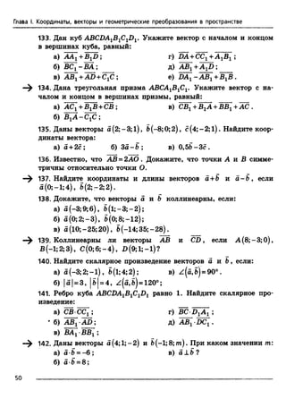 Глава I. Координаты, векторы и геометрические преобразования в пространстве
133. Дан куб ABCDA1B1ClDl. Укажите вектор с началом и концом
в вершинах куба, равный:
а) AA1+B1D ; г) DA +CC1+ A 1B1 ;
б) B C l-B A ; д) ЛЩ +A^D ;
в) AB1+AD + ClC ; е) DAl -A B 1+ BlB .
—^ 134. Дана треугольная призма АВСА1В1С1. Укажите вектор с на­
чалом и концом в вершинах призмы, равный:
а) ACj +BjB+CB: в) CBj + ВjA +BBj + AC.
б) B ^ A -C fi;
135. Даны векторы a(2;-3;l), b(-8;0; 2), с (4;- 2; l ) . Найдите коор­
динаты вектора:
a) a + 2c; б) 3а - В ; в) 0,5Ь-Зс.
136. Известно, что АВ = 2АО. Докажите, что точки А и £ симме­
тричны относительно точки О.
—^ 137. Найдите координаты и длины векторов а + В и а -В , если
а(0;-1;4), б(2; - 2;2).
138. Докажите, что векторы а и Ъ коллинеарны, если:
а) а (-3;9;6), b (l;-3;-2);
б) а(0 ;2 ;- 3 ) , б (0 ;8 ;- 1 2 );
в) а (10; -25; 20), b(-14; 35;- 28).
—^ 139, Коллинеарны ли векторы АВ и CD, если А (8;-3;0),
В(-1;2;3), С (0;6;-4), £>(9;1;-1)?
140. Найдите скалярное произведение векторов а и Ъ, если:
а) a (-3 ;2 ;-l), S(1;4;2); в) z (a ,б)= 90°.
б) 15 1= 3 , 15 1= 4 , z(a,S) = 120°;
141. Ребро куба ABCDAlB1C1D1 равно 1. Найдите скалярное про­
изведение:
а) СВ СС1 ; г) BC D1A 1 ;
* б) а Щ -AD; д) AB[ DC[.
в) ВАг •ВВг ;
—^ 142. Даны векторы а(4;1;-2) и Ь(-1;8;лг). При каком значении т:
а) а-В = - 6 ; в) а±В ?
б) а-В = 8;
50
 