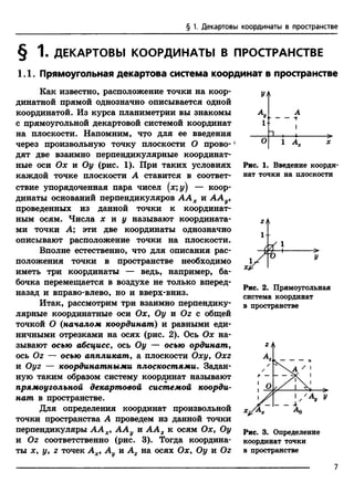 § 1. Декартовы координаты в пространстве
§ 1. ДЕКАРТОВЫ КООРДИНАТЫ В ПРОСТРАНСТВЕ
1.1. Прямоугольная декартова система координат в пространстве
Как известно, расположение точки на коор­
динатной прямой однозначно описывается одной
координатой. Из курса планиметрии вы знакомы
с прямоугольной декартовой системой координат
на плоскости. Напомним, что для ее введения
через произвольную точку плоскости О прово-'
дят две взаимно перпендикулярные координат­
ные оси Ох и Оу (рис. 1). При таких условиях
каждой точке плоскости А ставится в соответ­
ствие упорядоченная пара чисел (х;у) — коор­
динаты оснований перпендикуляров А А Х и ААу,
проведенных из данной точки к координат­
ным осям. Числа х и у называют координата­
ми точки А; эти две координаты однозначно
описывают расположение точки на плоскости.
Вполне естественно, что для описания рас­
положения точки в пространстве необходимо
иметь три координаты — ведь, например, ба­
бочка перемещается в воздухе не только вперед-
назад и вправо-влево, но и вверх-вниз.
Итак, рассмотрим три взаимно перпендику­
лярные координатные оси Ох, Оу и Oz с общей
точкой О (началом координат) и равными еди­
ничными отрезками на осях (рис. 2). Ось Ох на­
зывают осью абсцисс, ось Оу — осью ординат,
ось Oz — осью аппликат, а плоскости Оху, Oxz
и Oyz — координатными плоскостями. Задан­
ную таким образом систему координат называют
прямоугольной декартовой системой коорди­
нат в пространстве.
Для определения координат произвольной
точки пространства А проведем из данной точки
перпендикуляры А А Х, ААу и А А г к осям Ох, Оу
и Oz соответственно (рис. 3). Тогда координа­
ты х, у, z точек Ах, А и А2 на осях Ох, Оу и Oz
УА
А
— — -т
1
Рис. 1. Введение коорди­
нат точки на плоскости
Рис. 2. Прямоугольная
система координат
в пространстве
Рис. 3. Определение
координат точки
в пространстве
7
 