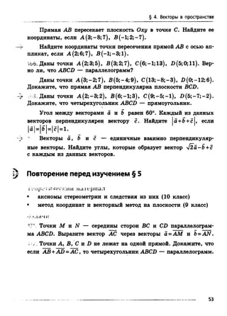 § 4. Векторы в пространстве
Прямая АВ пересекает плоскость Оху в точке С. Найдите ее
координаты, если А (3;-8;7), В (-1; 2; -7).
—г Найдите координаты точки пересечения прямой АВ с осью ап­
пликат, если А (2; 6;7), В (-1;-3;1).
too. Даны точки А(2;3;5), В(3;2;7), С(6;-1;13), П(5;0;11). Вер­
но ли, что ABCD — параллелограмм?
Даны точки А (3;-2;7), В (5;-4;9), С (13;-8;-3), В(0;-12;б).
Докажите, что прямая АВ перпендикулярна плоскости BCD.
-'г : Даны точки А (2;-3;2), В(6;-1;3), С(9;—5;—1), В (5; - 7; - 2).
Докажите, что четырехугольник ABCD — прямоугольник.
Угол между векторами а и b равен 60°. Каждый из данных
векторов перпендикулярен вектору с. Найдите |а+Ь+с|, если
|а|=|б|=|с|=1.
’ Векторы a, b и с — единичные взаимно перпендикуляр­
ные векторы. Найдите углы, которые образует вектор у[2а-Ъ+с
с каждым из данных векторов.
rv
 j Повторение перед изучением § 5
i ллескии материал
• аксиомы стереометрии и следствия из них (10 класс)
• метод координат и векторный метод на плоскости (9 класс)
•• '..u fu :
17' . Точки М и N — середины сторон ВС и CD параллелограм­
ма ABCD. Выразите вектор АС через векторы a =AM и B=A N .
Точки А, В, С и D не лежат на одной прямой. Докажите, что
если АВ+AD = АС, то четырехугольник ABCD — параллелограмм»
53
 