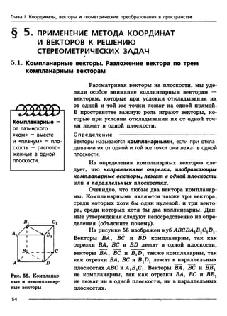 Глава I. Координаты, векторы и геометрические преобразования в пространстве
§ 5 . ПРИМЕНЕНИЕ МЕТОДА КООРДИНАТ
И ВЕКТОРОВ К РЕШЕНИЮ
СТЕРЕОМЕТРИЧЕСКИХ ЗАДАЧ
5.1. Компланарные векторы. Разложение вектора по трем
компланарным векторам
Компланарные -
от латинского
«ком» - вместе
и «планум» - пло­
скость - располо­
женные в одной
плоскости.
Рассматривая векторы на плоскости, мы уде­
ляли особое внимание коллинеарным векторам —
векторам, которые при условии откладывания их
от одной и той же точки лежат на одной прямой.
В пространстве важную роль играют векторы, ко­
торые при условии откладывания их от одной точ­
ки лежат в одной плоскости.
Рис. 56. Компланар­
ные и некомпланар­
ные векторы
Определение ------------------------------------- -----------------
Векторы называются компланарными, если при откла­
дывании их от одной и той же точки они лежат в одной
плоскости.
Из определения компланарных векторов сле­
дует, что направленные отрезки, изображающие
компланарные векторы, лежат в одной плоскости
или в параллельных плоскостях.
Очевидно, что любые два вектора компланар­
ны. Компланарными являются также три вектора,
среди которых хотя бы один нулевой, и три векто­
ра, среди которых хотя бы два коллинеарны. Дан­
ные утверждения следуют непосредственно из опре­
деления (объясните почему).
На рисунке 56 изображен куб ABCDA1B1C1D1.
Векторы ВА, ВС и BD компланарны, так как
отрезки ВА, ВС и BD лежат в одной плоскости;
векторы ВА, ВС и B1D1 также компланарны, так
как отрезки ВА, ВС и B1D1 лежат в параллельных
плоскостях ABC и AlBlCv Векторы ВА, ВС и ВВг
не компланарны, так как отрезки ВА, ВС и ВВХ
не лежат ни в одной плоскости, ни в параллельных
плоскостях.
54
 
