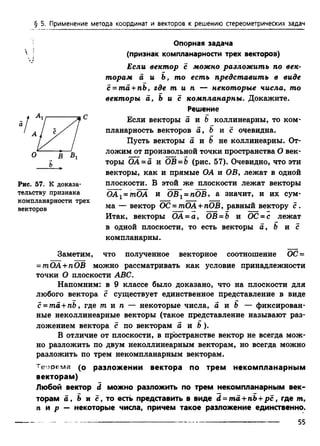 § 5. Применение метода координат и векторов к решению стереометрических задач
Опорная задача
(признак компланарности трех векторов)
Если вектор с можно разложить по век­
торам а и Ь, то есть представить в виде
с = ma +nb, где т и п — некоторые числа, то
векторы а, Ь и с компланарны. Докажите.
Решение
Если векторы о и b коллинеарны, то ком­
планарность векторов a, b и с очевидна.
Пусть векторы а и & не коллинеарны. От­
ложим от произвольной точки пространства О век­
торы ОА =а и ОВ =Ь (рис. 57). Очевидно, что эти
векторы, как и прямые ОА и ОВ, лежат в одной
плоскости. В этой же плоскости лежат векторы
ОА[ = тОА и ОВх= пОВ, а значит, и их сум-
компланарности трех — г ——* —
векторов ма — вектор ОС = тОА + пОВ, равный вектору с.
Итак, векторы ОА = а, ОВ-Ъ и О С -с лежат
в одной плоскости, то есть векторы а, Ъ и с
компланарны.
Заметим, что полученное векторное соотношение ОС =
= тОА + пОВ можно рассматривать как условие принадлежности
точки О плоскости ABC.
Напомним: в 9 классе было доказано, что на плоскости для
любого вектора с существует единственное представление в виде
с = та + rib, где т и п — некоторые числа, а и Ъ — фиксирован­
ные неколлинеарные векторы (такое представление называют раз­
ложением вектора с по векторам а и Ь ).
В отличие от плоскости, в пространстве вектор не всегда мож­
но разложить по двум неколлинеарным векторам, но всегда можно
разложить по трем некомпланарным векторам.
Теорема (о разложении вектора по трем некомпланарным
векторам)
Любой вектор d можно разложить по трем некомпланарным век­
торам а , Ь и с, то есть представить в виде d = ma + nb+р с , где т,
л и р - некоторые числа, причем такое разложение единственно.
о В В,
ъ
Рис. 57. К доказа­
тельству признака
55
 