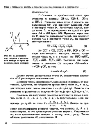 Глава I. Координаты, векторы и геометрические преобразования в пространстве
Доказательство
П Отложим от произвольной точки про­
странства О векторы ОА - а , ОВ =Ь, ОС - с
и OD = d . Проведем через точку D прямую, па­
раллельную ОС. Она пересечет плоскость АОВ
в некоторой точке Dv Рассмотрим случай, ког­
да точка Dx не принадлежит ни одной из пря­
мых ОА и ОВ (рис. 58). Проведем через точ­
ку .Dj прямую, параллельную ОВ. Она пересечет
прямую ОА в некоторой точке D2. По правилу
многоугольника:
OD = OD2+D2D^+D-^D. (1)
Но 0D 2 и ОА, D2Dx и ОВ, DXD и ОС —
пары коллинеарных векторов, значит, суще­
ствуют числа т, п и р такие, что OD2= mOA,
D2Dr = nOB, D1D =pOC. Подставив эти выра­
жения в равенство (1), получим OD = mOA +
+ пОВ+рОС, то есть
d = та +пЪ+рс. (2)
Другие случаи расположения точки относительно плоско­
сти АОВ рассмотрите самостоятельно.
Докажем теперь единственность разложения (2) методом от про­
тивного. Допустим, что существует другой набор чисел mv пг и p v
для которых имеет место равенство d = m1a +n1b+ p1c . Вычитая это
равенство из равенства (2), получим б = (т -т 1)а + (п -п 1)Ь + (р -р 1)с .
Покажем, что полученное равенство выполняется только в слу­
чае, когда т -т 1=0, п -п 1=0, p ~ P i= 0 . Действительно, если, на-
л —• 771 77Ь1 _» 71“ 7Ь1 I* ^
пример, р - р то тогда с = -----:— - а -Ь. Отсюда по при-
р - р 1 р - р 1
знаку компланарности векторов следует, что векторы а, Ъ и с
компланарны, но это противоречит условию теоремы. Следователь­
но, наше предположение неверно, и тп= тп1, п = пг, р =р г. Таким
образом, разложение (2) единственно. ■
Рис. 58. К доказатель­
ству теоремы о разложе­
нии вектора по трем не­
компланарным векторам
56
 