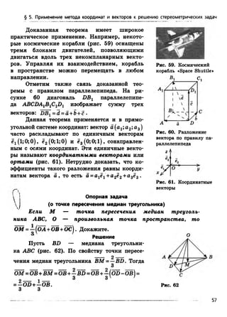 § 5. Применение метода координат и векторов к решению стереометрических задач
Доказанная теорема имеет широкое
практическое применение. Например, некото­
рые космические корабли (рис. 59) оснащены
тремя блоками двигателей, позволяющими
двигаться вдоль трех некомпланарных векто­
ров. Управляя их взаимодействием, корабль
в пространстве можно перемещать в любом
направлении.
Отметим также связь доказанной тео­
ремы с правилом параллелепипеда. На ри­
сунке 60 диагональ DB1 параллелепипе­
да ABCDA1BlC1D1 изображает сумму трех
векторов: DB[ = d = а+Ь +с.
Данная теорема применяется и в прямо­
угольной системе координат: вектор а (а^ а2;а3)
часто раскладывают по единичным векторам
ё1(1;0;0), ё2 (0;1;0) и ё3 (0;0;1), сонаправлен-
ным с осями координат. Эти единичные векто­
ры называют координатными векторами или
ортами (рис. 61). Нетрудно доказать, что ко­
эффициенты такого разложения равны коорди­
натам вектора а , то есть а = а1е1+ а2ё2+а3ё3 .
Рис. 59. Космический
корабль «Space Shuttle»
Bi Сх
Рис. 60. Разложение
вектора по правилу па­
раллелепипеда
2
Р ис.61. Координатные
векторы
 1 !
!
Опорная задача
(о точке пересечения медиан треугольника)
Если М — точка пересечения медиан треуголь­
ника ABC, О — произвольная точка пространства, то
ОМ = —( ОА +ОВ+ОС). Докажите.
Решение ^
Пусть BD — медиана треугольни­
ка ABC (рис. 62). По свойству точки пересе­
чения медиан треугольника BM =—BD. Тогда
3
Ш = Ш + Ш = Ш + - в 5 = Ш + - ( о З - о в ) =
3 3 ' '9 1
= —OD +—OB.
3 3
Рис. 62
57
 