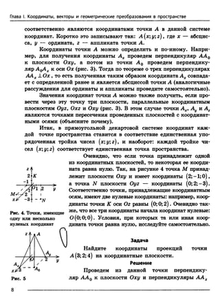 Глава I. Координаты, векторы и геометрические преобразования в пространстве
соответственно являются координатами точки А в данной системе
координат. Коротко это записывают так: A (x;y;z), где х — абсцис­
са, у — ордината, z — аппликата точки А.
Координаты точки А можно определить и по-иному. Напри­
мер, для получения координаты Ах проведем перпендикуляр АА0
к плоскости Оху9 а потом из точки А0 проведем перпендику­
ляр AqAx к о с и Ох (рис. 3). Тогда по теореме о трех перпендикулярах
ААХ± О х , то есть полученная таким образом координата Ах совпада­
ет с определенной ранее и является абсциссой точки А (аналогичные
рассуждения для ординаты и аппликаты проведите самостоятельно).
Значения координат точки А можно также получить, если про­
вести через эту точку три плоскости, параллельные координатным
плоскостям OyZy Oxz и Оху (рис. 3). В этом случае точки Ах>Ау и Аг
являются точками пересечения проведенных плоскостей с координат­
ными осями (объясните почему).
Итак, в прямоугольной декартовой системе координат каж­
дой точке пространства ставится в соответствие единственная упо­
рядоченная тройка чисел (x;y;z), и наоборот: каждой тройке чи­
сел (xyz) соответствует единственная точка пространства.
Очевидно, что если точка принадлежит одной
из координатных плоскостей, то некоторая ее коорди­
ната равна нулю. Так, на рисунке 4 точка М принад­
лежит плоскости Оху и имеет координаты (2;-1;0),
а точка N плоскости Oyz — координаты (0;2;-3).
Соответственно точки, принадлежащие координатным
осям, имеют две нулевые координаты: например, коор­
динаты точки К оси Oz равны (0; 0; 2). Очевидно так­
же, что все три координаты начала координат нулевые:
0(0;0;0). Условия, при которых та или иная коор­
дината точки равна нулю, исследуйте самостоятельно.
Рис. 4. Точки, имеющие
одну или несколько
нулевых координат
Задача
Найдите координаты проекций точки
А(3;2;4) на координатные плоскости.
Решение
Проведем из данной точки перпендику­
ляр АА0 к плоскости Оху и перпендикуляры ААХ
8
 