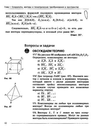 Глава I. Координаты, векторы и геометрические преобразования в пространстве
воспользовавшись формулой скалярного произведения векторов ("'j
= cos ^ {b d [,'b ^a ).  j
Так как В(0;0;0), D1(a;a;a), B^OjOja), А (а; 0; 0), то
BD1(a;a;a), В1А (а;0;-а).
Следовательно, BD1 B1A = a a + a 0 +a (-a) = 0 , то есть дан­
ные векторы перпендикулярны, и искомый угол равен 90°.
Ответ: 90°.
В о п р о с ы и з а д а ч и
€ 1
Рис. 66
Рис. 67
ОБСУЖДАЕМ ТЕОРИЮ
173* На рисунке 66 изображен кубABCDA^B^C-J)^.
Определите, компланарны ли векторы:
а) А ХВ , А ХА и А ХВХ;
б) BDX, DDX и ААХ;
в) А ХВХ, DCX и A XDX;
г) АВХ, A XD и А С .
174.* Дан тетраэдр РАВС (рис. 67). Назовите век­
тор с началом и концом в вершинах тетраэдра,
который вместе с двумя данными векторами
составляет тройку некомпланарных векторов
(в каждом случае приведите все возможные
варианты ответа):
а) РА , А С , ...;
б) ВС, ВР,
в) PC, АВ , ....
175. Компланарны ли любые три коллинеарных
вектора? Всегда ли коллинеарны любые три
компланарных вектора?
176. Векторы a , b и с лежат на трех попар­
но скрещивающихся прямых. Могут ли данные
векторы быть компланарными? Приведите пример.
62
 