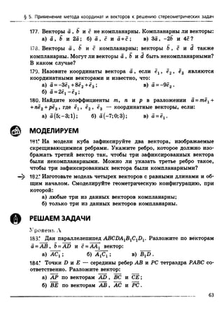 § 5. Применение метода координат и векторов к решению стереометрических задач
177, Векторы а , Ъ и с не компланарны. Компланарны ли векторы:
а) а , В и 2а; б) о , с и а + с ; в) За, -2Ь и 4с?
173. Векторы а , b и с компланарны; векторы b , с и d также
компланарны. Могут ли векторы а , Ь и d быть некомпланарными?
В каком случае?
179. Назовите координаты вектора а , если ёх, ё2, е3 являются
координатными векторами и известно, что:
а) а = - Зё1+8ё2+е3 ; в) а = -9ё2■
б) а -2 ё 1- ё 3;
180. Найдите коэффициенты лг, п и р в разложении а = тёх+
+пё2+ рёз , где ёх, ё2, ё3 — координатные векторы, если:
а) а(5;-3;1); б) а(-7;0;3); в) а = ё1.
ф , МОДЕЛИРУЕМ
181.* На модели куба зафиксируйте два вектора, изображаемые
скрещивающимися ребрами. Укажите ребро, которое должно изо­
бражать третий вектор так, чтобы три зафиксированных вектора
были некомпланарными. Можно ли указать третье ребро такое,
чтобы три зафиксированных вектора были компланарными?
182ГИзготовьте модель четырех векторов с равными длинами и об­
щим началом. Смоделируйте геометрическую конфигурацию, при
которой:
а) любые три из данных векторов компланарны;
б) только три из данных векторов компланарны.
РЕШАЕМ ЗАДАЧИ
Уровень А
183.* Дан параллелепипед ABCDA1B1C1D1. Разложите по векторам
а = А В , Ъ= AD и с - ААХ вектор:
а) АСХ; б) А ХСХ; в) BXD .
184.* Точки D и Е — середины ребер АВ и PC тетраэдра РАВС со­
ответственно. Разложите вектор:
а) АР по векторам A D , ВС и СЕ;
б) BE по векторам А В , АС и PC .
_________________________________________________ :_________________________ 63
 