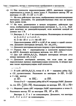 -9> 181'ГВне плоскости параллелограмма ABCD, диагонали которого
пересекаются в точке О, взята точка Р. Разложите вектор РО по
векторам а = А В , b = AD и с = А Р .
18*> На тело действуют три силы, изображаемые некомпланарными
векторами. Докажите, что равнодействующая этих сил не может
быть равна нулю.
—^ la? На тело, размещенное в начале координат, действуют три
силы, изображаемые координатными векторами , е2 и ?3 . Най­
дите величину их равнодействующей, если величина каждой из
данных сил 1 Н.
IBS Векторы а , b и с не компланарны. Коллинеарны ли векторы:
а) d = a +b+ c и ё = а +В - с ;
б) d = Sa-2b + c и е = -9а+ 6Ь -Зс?
■*' Параллелограммы ABCD и A^BC^D не лежат в одной плоско­
сти. Докажите векторным методом, что АА± ||СС1.
■90, Докажите векторным методом теорему о трех перпендикулярах.
«^ 191. Отрезок МА — перпендикуляр к плоскости прямоугольни­
ка ABCD. Докажите векторным методом, что MD ± CD.
192. Дан куб ABCDA1B1ClDv Найдите векторным методом угол
между прямыми АВ1 и А1П.
—^ ‘О.: Докажите векторным методом, что если одна из двух
параллельных прямых перпендикулярна плоскости, то вторая пря­
мая также перпендикулярна этой плоскости.
Глава I. Координаты, векторы и геометрические преобразования в пространстве
•9-1. В кубе ABCDA1B1ClD1 точки К и М — середины ребер В1С1
и CD соответственно. Разложите по векторам а = А В , b = AD
и с = ААх вектор:
а) А К ; б) МЩ ; в) К М .
Точки D и Е — середины реберАВ и PC тетраэдра РАВС. Докажи­
те, что Ш 5= —(СА+ РВ. Компланарны ли векторы E D , СА и РВ?
2
■А г:,;,. Медианы грани ABC тетраэдра РАВС пересекаются в точке О.
Разложите вектор РА по векторам Р В , PC и РО .
Векторы а , Ь и с не компланарны. Докажите, что векторы
а +В, Ъ+ с и а + с не компланарны.
64
 
