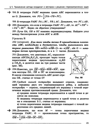 § 5. Применение метода координат и векторов к решению стереометрических задач
198. В тетраэдре РАВС медианы грани ABC пересекаются в точ­
ке О. Докажите, что РО<-^(РА +РВ +РС).
199. В тетраэдре РАВС РА J. ВС, РВ L АС. Докажите, что PC L А В .
200.Докажите, что если в тетраэдре РАВС PC LA B , то AC2+ РВ2 =
= РА2+ВС2 . Верно ли обратное утверждение?
201. Лучи ОА, ОВ и ОС взаимно перпендикулярны. Найдите угол
между биссектрисами углов АОС и АОВ.
Уровень В
202 (опорная). Для того чтобы точка D принадлежала плоско­
сти ABC, необходимо и достаточно, чтобы выполнялось век­
торное равенство OD = mOA +nOB +(l-m -n )O C , где О — неко­
торая точка пространства, т и п — числа. Докажите.
203.Докажите, что диагональ АСг параллеле- в г с 1
пипеда ABCDA^B^C^D^ проходит через точки
пересечения медиан треугольников AXBD
и CBlD1 и делится ими на три равные части
(рис. 68).
204.Известно, что ОК = 3ОА+ЗОВ +3ОС, при­
чем векторы ОА, ОВ и ОС не компланарны.
В каком отношении плоскость ABC делит отре­
зок ОК, считая от точки О?
205. Средней линией тетраэдра называют отрезок, соединяю­
щий середины двух его скрещивающихся ребер, а медианой
тетраэдра — отрезок, соединяющий его вершину с точкой пере­
сечения медиан противолежащей грани. Докажите, что:
а) средние линии тетраэдра пересекаются в одной точке и де­
лятся ею пополам;
б) медианы тетраэдра пересекаются в одной точке и делятся
ею в отношении 3:1, считая от вершины;
в) точка пересечения медиан тетраэдра совпадает с точкой пе­
ресечения его средних линий.
206.Докажите, що если М — точка пересечения медиан
тетраэдра РАВС, О — произвольная точка пространства, то
Ш = —(Ш + Ш +ОС +ОР).
65
 