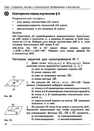Глава I. Координаты, векторы и геометрические преобразования в пространстве
Рис. 69
Рис. 70
Повторение перед изучением § 6
Теоретический материал
• угол между плоскостями (10 класс)
• перпендикулярность плоскостей (10 класс)
• многоугольник и его элементы (8 класс)
Задачи
207. Гипотенуза АС равнобедренного прямоугольного треугольни­
ка ABC лежит в плоскости а , а вершина В удалена от этой плос­
кости на 1,5 см. Найдите угол между плоскостями ABC и а , если
площадь треугольника ABC равна 9 см2.
208. Лучи ОА, ОВ и ОС имеют общее начало, причем
Z АОВ = Z ВОС = Z АОС = 60°. Найдите угол между прямой ОА
и плоскостью ВОС.
Тестовое задание для самопроверки № 1
1. Даны точки А (х г;ух;гх) и В {х2;у2;г2). Какая
величина всегда выражается разностью г 2- г 1?
а) одна из координат середины отрезка АВ;
б) длина отрезка АВ;
в) одна из координат вектора А В ;
г) длина вектора АВ .
2. На рисунке 69 А В ± а , а с а , АО = ОВ. Среди
данных утверждений выберите неверное.
а) точкиА и В симметричны относительно точки О;
б) точкиА и В симметричны относительно прямой а;
в) точки А и Б симметричны относительно плос­
кости а ;
г) параллельный перенос на вектор АВ переводит
плоскость а в себя.
3. На рисунке 70 точка В не лежит в плоскости АОС.
Закончите предложение так, чтобы получилось вер­
ное утверждение. Векторы ОА, ОВ и ОС являются...
а) коллинеарными; в) сонаправленными;
б) компланарными; г) некомпланарными.
66
 