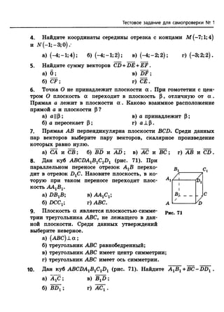 Тестовое задание для самопроверки № 1
4. Найдите координаты середины отрезка с концами М(-7;1;4)
и ЛГ(—1; —3; 0)
а) (—4; —1;4); б)(-4;-1;2); в) (-4;-2; 2); г)(-3;2;2).
5. Найдите сумму векторов CD + DE +EF.
а) б ; в) DF ;
б) CF ; г) СЁ.
6. Точка О не принадлежит плоскости а . При гомотетии с цен­
тром О плоскость а переходит в плоскость Р, отличную от а .
Прямая а лежит в плоскости а . Каково взаимное расположение
прямой а и плоскости Р?
а) а ||Р; в)а принадлежит Р;
б) а пересекает Р; г) а ± р .
7. Прямая АВ перпендикулярна плоскости BCD. Среди данных
пар векторов выберите пару векторов, скалярное произведение
которых равно нулю.
а) СА и СВ; б) BD и A D ; в) АС и В С ; г) АВ и CD.
8. Дан кубABCDA1B1C1D1 (рис. 71). При
параллельном переносе отрезок АХВ перехо­
дит в отрезок D1C. Назовите плоскость, в ко­
торую при таком переносе переходит плос­
кость ААХВХ.
а) Z)BXB; р) ААХСХ;
б) £>ССХ; г) ABC.
9. Плоскость а является плоскостью симме­
трии треугольника ABC, не лежащего в дан­
ной плоскости. Среди данных утверждений
выберите неверное.
а) (А В С )± а ;
б) треугольник ABC равнобедренный;
в) треугольник ABC имеет центр симметрии;
г) треугольник ABC имеет ось симметрии.
Рис. 71
10. Дан куб ABCDAlB1ClD1 (рис. 71). Найдите A 1B1^-BC-DD1 .
а) А^С;
б) BDX;
в) BXD ;
г) АСХ.
 