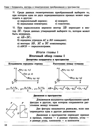 Глава I. Координаты, векторы и геометрические преобразования в пространстве
11. Среди данных геометрических преобразований выберите то,
при котором одна из двух скрещивающихся прямых может пере­
ходить в другую:
а) параллельный перенос; в) поворот;
б) зеркальная симметрия; г) гомотетия.
12. При параллельном переносе вектор АВ переходит в век­
тор DC. Среди данных утверждений выберите то, которое может
быть неверным.
а) AB = DC;
б) середины отрезков АС и BD совпадают;
в) векторы А В , АС и DC компланарны;
г) ABCD — параллелограмм.
Итоги гл авы i
Итоговый обзор главы I
Декартовы координаты в пространстве
Координаты середины отрезка
ZЛ л/ *А(хг; уг; гх)
ЧС(*; у; г)
Расстояние между точками
2 А
’В(х2; у2; г2)
У
Uli 2t)
'В(х2; у2; г2)
>
г _ * 1 + * 2 „ - У 1 + У 2 „ _ * 1 + * 2
х —---------- > и—-----------> z—---------
2 2 2
AB = J(x1 - х 2)2+(jf1- у 2)2+(«1 - z 2f
Движения в пространстве
Движением, называется преобразование одной
фигуры в другую, при котором сохраняются рас­
стояния между точками
у> Две фигуры называются равными, если они
iпереводятся одна в другую движением
Движение в пространстве переводит прямые
в прямые, отрезки — в равные отрезки, углы —
в равные углы, плоскости — в плоскости __
68
 