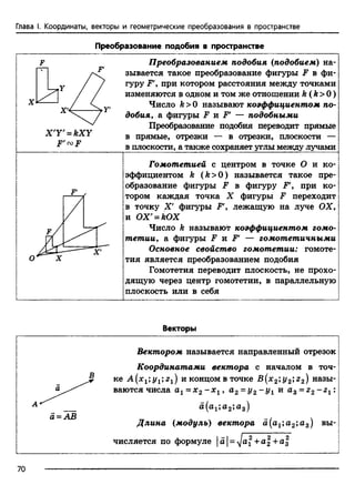 Глава I. Координаты, векторы и геометрические преобразования в пространстве
Преобразование подобия в пространстве
Р' СО Р
Преобразованием подобия (подобием) на­
зывается такое преобразование фигуры F в фи­
гуру F', при котором расстояния между точками
изменяются в одном и том же отношении k (k > 0)
Число k >0 называют коэффициентом по­
добия, а фигуры F и Ff — подобными
Преобразование подобия переводит прямые
в прямые, отрезки — в отрезки, плоскости —
в плоскости, а также сохраняет углы между лучами
Гомотетией с центром в точке О и ко­
эффициентом k (k > 0 ) называется такое пре­
образование фигуры F в фигуру F', при ко­
тором каждая точка X фигуры F переходит
в точку X ' фигуры F', лежащую на луче ОХ,
и ОХ' = Ю Х
Число k называют коэффициентом гомо­
тетии, а фигуры F и Ff — гомотетичными
Основное свойство гомотетии: гомоте­
тия является преобразованием подобия
Гомотетия переводит плоскость, не прохо­
дящую через центр гомотетии, в параллельную
плоскость или в себя
Векторы
а = АВ
Вектором называется направленный отрезок
Координатами вектора с началом в точ­
ке А [х г; и концом в точке В(л:2;i/2;22) назы­
ваются числа а1= х 2- х 1, а2= у 2 ~У и az = z2 ~zi :
а #2»аз)
Длина (модуль) вектора а(а1;а2;а3) вы­
числяется по формуле d = yjai +а2 +а
70
 