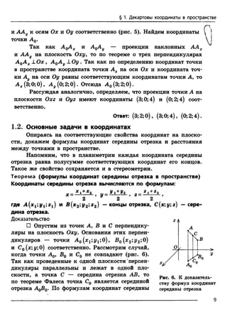 § 1. Декартовы координаты в пространстве
Р
и ААу к осям Ох и Оу соответственно (рис. 5). Найдем координаты  
точки А0.  
Так как А^АХ и AqA^ — проекции наклонных ААХ
и ААу на плоскость Охуу то по теореме о трех перпендикулярах
А 0А ХJ_Ох , А 0А у ± О у. Так как по определению координат точки
в пространстве координата точки Ах на оси Ох и координата точ­
ки Ау на оси Оу равны соответствующим координатам точки А, то
А х (3;0; 0), А у (0; 2;0). Отсюда А0 (3; 2; 0).
Рассуждая аналогично, определяем, что проекции точки А на
плоскости 0x2 и Оуг имеют координаты (3;0;4) и (0;2;4) соот­
ветственно.
Ответ: (3;2;0), (3;0;4), (0; 2;4).
1.2. Основные задачи в координатах
Опираясь на соответствующие свойства координат на плоско­
сти, докажем формулы координат середины отрезка и расстояния
между точками в пространстве.
Напомним, что в планиметрии каждая координата середины
отрезка равна полусумме соответствующих координат его концов.
Такое же свойство сохраняется и в стереометрии.
Теорема (формулы координат середины отрезка в пространстве)
Координаты середины отрезка вычисляются по формулам:
v _ * 1 + Х 2 1._ У 1 + У2 *1 + *2X—--------- у И—--------- у 2—-------- у
2 2 2
где А (х 1;у1;г1) и B(x2;y2;z2) - концы отрезка, C(x;y;z) - сере­
дина отрезка.
Доказательство
□ Опустим из точек А, В и С перпендику­
ляры на плоскость Оху. Основания этих перпен­
дикуляров — точки А 0 (х1;у1;0), В0 (х2;у2;0)
и С0 (х; у; 0) соответственно. Рассмотрим случай,
когда точки А0, В0 и С0 не совпадают (рис. 6).
Так как проведенные к одной плоскости перпен­
дикуляры параллельны и лежат в одной пло­
скости, а точка С — середина отрезка АВ, то
по теореме Фалеса точка С0 является серединой
отрезка AqB0. По формулам координат середины
Рис. 6. К доказатель­
ству формул координат
середины отрезка
9
 
