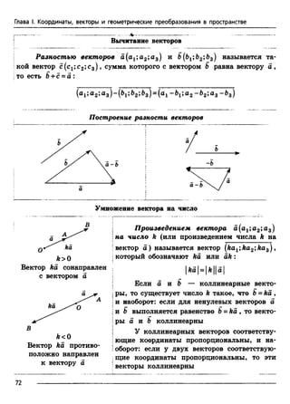 Глава I. Координаты, векторы и геометрические преобразования в пространстве
----------- v --------------------------- --------------------
Вычитание векторов
Разностью векторов а(а1;а2;а3) и В(Ьг;Ь2;Ь3) называется та­
кой вектор с(с1;с2;с3), сумма которого с вектором В равна вектору а ,
то есть В + с = а :
(a i; а 2»а з ) “ (^1» ^з) = (a i а 2 "“^2> а з ” ^з)
Построение разности векторов
Умножение вектора на число
ka
k>0
Вектор ka сонаправлен
с вектором а
ka
k<0
Вектор ka противо­
положно направлен
к вектору а
| Произведением вектора а(а1;а2;а3)
!на число k (или произведением числа k на
'вектор а) называется вектор (ka1;ka2;kas) ,
| который обозначают ka или a k :
|fea| =|fe||a|
Если а и В — коллинеарные векто-
| ры, то существует число k такое, что В = ka ,
!и наоборот: если для ненулевых векторов а
!и В выполняется равенство В = ka , то векто-
|ры а и В коллинеарны
| У коллинеарных векторов соответству-
| ющие координаты пропорциональны, и на-
!оборот: если у двух векторов соответствую-
Iщие координаты пропорциональны, то эти
Iвекторы коллинеарны
72
 