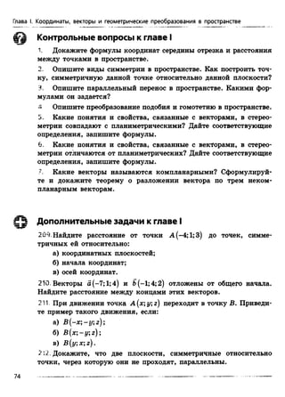 Глава I. Координаты, векторы и геометрические преобразования в пространстве
Контрольные вопросы к главе I
1. Докажите формулы координат середины отрезка и расстояния
между точками в пространстве.
2. Опишите виды симметрии в пространстве. Как построить точ­
ку, симметричную данной точке относительно данной плоскости?
3. Опишите параллельный перенос в пространстве. Какими фор­
мулами он задается?
4 Опишите преобразование подобия и гомотетию в пространстве.
5. Какие понятия и свойства, связанные с векторами, в стерео­
метрии совпадают с планиметрическими? Дайте соответствующие
определения, запишите формулы.
6. Какие понятия и свойства, связанные с векторами, в стерео­
метрии отличаются от планиметрических? Дайте соответствующие
определения, запишите формулы.
У. Какие векторы называются компланарными? Сформулируй­
те и докажите теорему о разложении вектора по трем неком­
планарным векторам.
Дополнительные задачи к главе I
209.Найдите расстояние от точки А(-4;1;3) до точек, симме­
тричных ей относительно:
а) координатных плоскостей;
б) начала координат;
в) осей координат.
210. Векторы а(-7;1;4) и Ь(-1;4;2) отложены от общего начала.
Найдите расстояние между концами этих векторов.
211. При движении точка A(x;y;z) переходит в точку Б. Приведи­
те пример такого движения, если:
а) В (-х ;-у;г);
б) В (х;-у;г);
в) B (y;x;z).
2 ;2. Докажите, что две плоскости, симметричные относительно
точки, через которую они не проходят, параллельны.
74
 