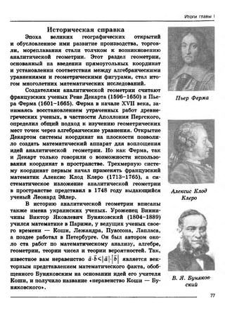Итоги главы I
Историческая справка
Эпоха великих географических открытий
и обусловленное ими развитие производства, торгов­
ли, мореплавания стали толчком к возникновению
аналитической геометрии. Этот раздел геометрии,
основанный на введении прямоугольных координат
и установлении соответствия между алгебраическими
уравнениями и геометрическими фигурами, стал ито­
гом многолетних математических исследований.
Создателями аналитической геометрии считают
французских ученых Рене Декарта (1596-1650) и Пье­
ра Ферма (1601-1665). Ферма в начале XVH века, за­
нимаясь восстановлением утраченных работ древне­
греческих ученых, в частности Аполлония Пергского,
определил общий подход к изучению геометрических
мест точек через алгебраические уравнения. Открытие
Декартом системы координат на плоскости позволи­
ло создать математический аппарат для воплощения
идей аналитической геометрии. Но как Ферма, так
и Декарт только говорили о возможности использо­
вания координат в пространстве. Трехмерную систе­
му координат первым начал применять французский
математик Алексис Клод Клеро (1713-1765), а си­
стематическое изложение аналитической геометрии
в пространстве представил в 1748 году выдающийся
ученый Леонард Эйлер.
В историю аналитической геометрии вписаны
также имена украинских ученых. Уроженец Винни-
чины Виктор Яковлевич Буняковский (1804-1889)
учился математике в Париже, у ведущих ученых свое­
го времени — Коши, Лежандра, Пуассона, Лапласа,
а поздее работал в Петербурге. Он был автором око­
ло ста работ по математическому анализу, алгебре,
геометрии, теории чисел и теории вероятностей. Так,
известное вам неравенство а-Ь<|а|-|ь| является век­
торным представлением математического факта, обоб­
щенного Буняковским на основании идей его учителя
Коши, и получило название «неравенство Коши — Бу-
няковского».
Пьер Ферма
Алексис Клод
Клеро
Щ »; ;V- ■Д |
В. Я. Буняков­
ский
__________ 77
 