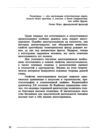 Геометрия — это настоящая естественная наука,
только более простая, а значит, и более совершенная,
чем любая другая.
Огюст Конт, французский философ
Среди твердых тел естественного и искусственного
происхождения особенно важную роль играют много­
гранники. Подобно многоугольникам на плоскости, они
наглядно демонстрируют, как объединение известных
свойств простейших геометрических фигур рождает но­
вые, до сих пор неизвестные факты. Недаром, говоря
о всесторонне одаренном человеке, мы часто отмечаем
многогранность его таланта.
Для успешного изучения многогранников необхо­
димо восстановить в памяти свойства многоугольников,
а также основные теоремы о расположении прямых
и плоскостей в пространстве. Именно на этом теорети­
ческом материале базируются основные теоремы данной
главы.
Свойства многогранников находят широкое прак­
тическое применение в искусстве и строительстве, кри­
сталлографии и компьютерной графике. Выдающийся
архитектор XX столетия Jle Корбюзье справедливо отме­
чал, что шедевры старинной архитектуры появились толь­
ко благодаря законам геометрии. И значительную часть
этих бесценных для практической деятельности человека
законов таят в себе именно многогранники.
 