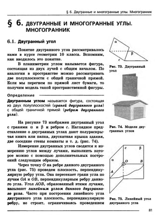 § 6. Двугранные и многогранные углы. Многогранник
§ 6 . ДВУГРАННЫЕ И МНОГОГРАННЫЕ УГЛЫ.
МНОГОГРАННИК
6.1. Двугранный угол
Понятие двугранного угла рассматривалось
нами в курсе геометрии 10 класса. Вспомним,
как вводилось это понятие.
В планиметрии углом называется фигура,
состоящая из двух лучей с общим началом. По
аналогии в пространстве можно рассматривать
две полуплоскости с общей граничной прямой.
Если мы перегнем по прямой лист бумаги, то
получим модель такой пространственной фигуры.
Рис. 73. Двугранный
угол
Определение -----------------------------------------------
Двугранным углом называется фигура, состоящая
из двух полуплоскостей (граней двугранного угла)
с общей граничной прямой (ребром двугранного
угла).
На рисунке 73 изображен двугранный угол
с гранями а и р и ребром с. Наглядное пред­
ставление о двугранных углах дают полураскры­
тая книга или папка, двускатная крыша здания,
две соседние стены комнаты и т. д. (рис. 74).
Измерение двугранных углов сводится к из­
мерению углов между лучами, выполнить кото­
рое можно с помощью дополнительных постро­
ений следующим образом.
Через точку О на ребре данного двугранного
угла (рис. 75) проведем плоскость, перпендику­
лярную ребру угла. Она пересекает грани угла по
лучам ОА и ОВ, перпендикулярным ребру данно­
го угла. Угол АОВ, образованный этими лучами,
называют линейным углом данного двугранно­
го угла. Часто при построении линейного угла
двугранного угла плоскость, перпендикулярную
ребру, не строят, ограничиваясь проведением
Рис. 74. Модели дву­
гранных углов
Рис. 75. Линейный угол
двугранного угла
81
 