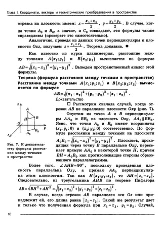 Глава I. Координаты, векторы и геометрические преобразования в пространстве
отрезка на плоскости имеем: х = - L+ *2 У1+У2 TD
■----—> У= —— • В случае, ког-
2 2
да точки A q и Б0, а значит, и С0 совпадают, эти формулы также
справедливы (проверьте это самостоятельно).
Аналогично, проведя из данных точек перпендикуляры к пло-
Теорема доказана. ■
2 + 2
скости Охг, получаем г - —— -
2
Как известно из курса планиметрии, расстояние меж­
ду точками A (x1;y1) и В (х2;у2) вычисляется по формуле
АВ = 'J(x1- х 2)2+(1/1 ~Уг)2 • Выведем пространственный аналог этой
формулы.
Теорема (формула расстояйия между точками в пространстве)
Расстояние между точками А { х 1у 1 г 1) и B(x2;y2;z2) вычис­
ляется по формуле
AB = J(xt - x 2f +(У1- у 2)2+ (z1- z 2f .
Доказательство
□ Рассмотрим сначала случай, когда от­
резок АВ не параллелен плоскости Оху (рис. 7).
Опустим из точек А я В перпендикуля­
ры A A q и ВВ0 на плоскость Оху, АА0 1|ВВ0.
Ясно, что точки А$ и В0 имеют координаты
(х1;у1;.0) и (х2; у2; 0) соответственно. По фор­
муле расстояния между точками на плоскости
AoBo=J(x1- x 2)2+(y1- y 2)2 . Плоскость, прохо­
дящая через точку В параллельно Оху, пересе­
кает прямую АА0 в некоторой точке Н, причем
ВН = А 0В0 как противолежащие стороны образо­
ванного параллелограмма.
Более того, ZAHB = 90°, поскольку проведенная пло­
скость параллельна Оху, а прямая АА0 перпендикуляр­
на этим плоскостям. Так как Н (х1;у1;г2), то AH = zl - z 2 .
Следовательно, из треугольника АНВ по теореме Пифагора
Рис. 7. К доказатель­
ству формулы расстоя­
ния между точками
в пространстве
1=у1в Н 2+АН2 =J{x1- x 2)2+(y1- y 2)2+{z1- z 2)2 .АВ - VВН +АН ‘
В случае, когда отрезок АВ параллелен оси Oz или при­
надлежит ей, его длина равна { —г2 | . Такой же результат дает
и только что полученная формула при х 1= х 2, y t = у 2. Случай,
10
 