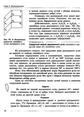 Глава II. Многогранники
Рис. 76. К обоснрванию
равенства линейных
углов двугранного угла
в гранях данного угла лучей с общим началом,
перпендикулярных ребру угла.
Очевидно, что двугранный угол имеет мно­
жество линейных углов. Покажем, что все ли­
нейные углы двугранного угла равны.
Действительно, пусть А10 1В1 и А20 2В2 —
линейные углы двугранного угла (рис. 76). Па­
раллельный перенос, который переводит точку Ог
в точку 0 2, переводит угол А 10 1В1 в угол А20 2В2.
Так как при параллельном переносе величины
углов сохраняются, то Z A 10 1B1= Z А 20 2В2 . Это
позволяет дать следующее определение.
«оеяедение
Градусной мерой двугранного угла называется гра­
дусная мера его линейного угла.
Из доказанного следует, что градусная мера двугранного угла
не зависит от выбора линейного угла.
Согласно определению угла в планиметрии, градусная мера
двугранного угла лежит в пределах от 0° до 180° (случаи, когда
грани двугранного угла совпадают или принадлежат одной плоско­
сти, как правило, не рассматриваются). Как и среди углов на пло­
скости, среди двугранных углов различают острые (меньше 90°),
прямые (те, что равны 90°) и тупые (больше 90° и меньше 180°).
Итак, для обоснования градусной меры двугранного угла не­
обходимо построить его линейный угол, то есть указать на гра­
нях данного двугранного угла два луча с общим началом, перпен­
дикулярных ребру угла.
Один из способов построения таких лучей описан в решении
следующей задачи.
Задача
На одной из граней двугранного угла, равного 45°, лежит
точка, удаленная на 8 см от ребра угла. Найдите расстояние от
этой точки до другой грани угла.
Решение
Пусть точка А принадлежит грани а данного двугранного
угла (рис. 77). Проведем АВ J_P; АВ — расстояние от точки А до
грани Р. Проведем AC J_с ;АС — расстояние от точки А до ребра с;
82
 