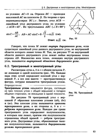 § 6. Двугранные и многогранные углы. Многогранник
по условию А С -8 см. Отрезок ВС — проекция
наклонной АС на плоскость Р. По теореме о трех
перпендикулярах ВС ± с . Значит, угол АСВ —
линейный угол двугранного угла; по условию
Z АСВ = 45° . Из треугольника ABC { Z B - 90°)
sinC = ^ - , АВ = AC sinC = 8 — = 4л/2 (см).
АС 2
Ответ: 4V2 см.
Говорят, что точка М лежит внутри двугранного угла, если
существует линейный угол данного двугранного угла, во внутренней
области которого лежит точка М. Так, на рисунке 77 во внутренней
области данного двугранного угла лежит любая внутренняя точка
отрезка АВ. Множество всех точек, лежащих внутри двугранного
угла, называется внутренней областью двугранного угла.
6.2. Трехгранный и многогранный углы
Рассмотрим лучи a, ft и с с общим началом Р,
не лежащие в одной плоскости (рис. 78). Каждая
пара этих лучей определяет плоский угол с вер­
шиной Р, а все они вместе — пространственную
фигуру, которая называется трехгранным углом.
Определение — ---------------------------------------
Трехгранным углом называется фигура, состоящая
из трех плоских углов с общей вершиной и попарно
общими сторонами, не лежащими в одной плоскости.
На рисунке 78 трехгранный угол с вер­
шиной Р образован плоскими углами (а&), (Ьс)
и (ас). Эти плоские углы называются гранями
трехгранного угла, а их стороны а, Ь и с —
ребрами трехгранного угла. Каждые две грани
трехгранного угла определяют полуплоскости,
в которых они лежат, причем эти полуплоскости
ограничены общей прямой — ребром трехгран­
ного угла. Двугранные углы, образованные таки­
ми полуплоскостями, называются двугранными
углами трехгранного угла.
Рис. 78. Трехгранный
угол
83
 