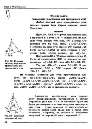 Глава II. Многогранники
Опорная задача
(неравенство треугольника для трехгранного угла)
Любой плоский угол трехгранного угла
меньше суммы двух других плоских углов.
Докажите.
Решение
Пусть РА, РВ и PC — ребра трехгранного угла
с вершиной Р, а угол АРС — наибольший из пло­
ских углов данного угла (рис. 79). В грани АРС
проведем луч РК так, чтобы ZAPK = Z A P B ,
и отложим на этом луче отрезок Р£>, равный РВ.
Тогда A PAD = А РАВ по двум сторонам и углу
между ними, откуда следует, что ABj=AD.
Пусть лучи AD и PC пересекаются в точке Е.
Тогда из треугольника АВЕ по неравенству тре­
угольника АЕ<АВ +ВЕ , или AD + DE< АВ + ВЕ .
Так как АВ = AD , имеем DE < BE . В тре­
угольниках DEP и ВЕР сторона ЕР общая,
РВ = РП, DE <BE .
Из теоремы косинусов для этих треугольников сле­
дует, что cosZBPE < cosZD PE, откуда ZBPE> ZD PE .
Тогда ZBP£ + ZAPD>ZDP£.+ ZAPD. Но ZAPD = Z A P B ,
ZDPE + Z A P D =ZA PE , поэтому ZBPE + ZA PB >Z APE , to
есть ZBPC + ZAPB> ZAPC , что и требовалось доказать.
Рис. 79. К доказа­
тельству неравенства
треугольника для
трехгранного угла
Рис. 80. Выпуклый
пятигранный угол
Аналогично трехгранному углу опреде­
ляют четырехгранный, пятигранный и вообще
гс-гранный угол при п > 3. В школьном курсе мы
будем рассматривать только выпуклые многогран­
ные углы — углы, лежащие по одну сторону от
плоскости любой своей грани или в самой этой
плоскости. Например, на рисунке 80 изображен
выпуклый пятигранный угол с вершиной Р.
84
 