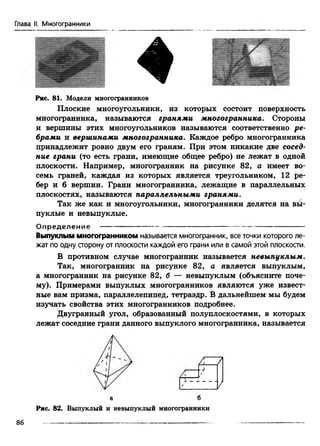 Глава II. Многогранники
♦
Рис. 81. Модели многогранников
Плоские многоугольники, из которых состоит поверхность
многогранника, называются гранями многогранника. Стороны
и вершины этих многоугольников называются соответственно ре­
брами и вершинами многогранника. Каждое ребро многогранника
принадлежит ровно двум его граням. При этом никакие две сосед­
ние грани (то есть грани, имеющие общее ребро) не лежат в одной
плоскости. Например, многогранник на рисунке 82, а имеет во­
семь граней, каждая из которых является треугольником, 12 ре­
бер и 6 вершин. Грани многогранника, лежащие в параллельных
плоскостях, называются параллельными гранями.
Так же как и многоугольники, многогранники делятся на вы­
пуклые и невыпуклые.
О п р е д е л е н и е ---------------------------------------------------— — ------------------
Выпуклым многогранником называется многогранник, все точки которого ле­
жат по одну сторону от плоскости каждой его грани или в самой этой плоскости.
В противном случае многогранник называется невыпуклым.
Так, многогранник на рисунке 82, а является выпуклым,
а многогранник на рисунке 82, б — невыпуклым (объясните поче­
му). Примерами выпуклых многогранников являются уже извест­
ные вам призма, параллелепипед, тетраэдр. В дальнейшем мы будем
изучать свойства этих многогранников подробнее.
Двугранный угол, образованный полуплоскостями, в которых
лежат соседние грани данного выпуклого многогранника, называется
7
а б
Рис. 82. Выпуклый и невыпуклый многогранники
86
 
