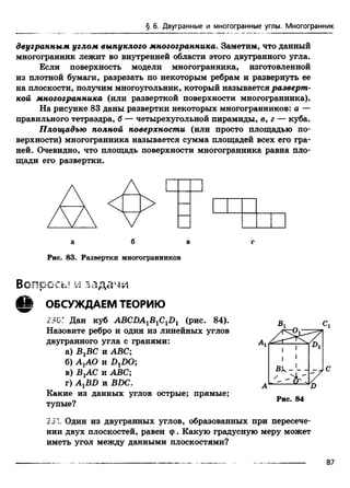 § 6. Двугранные и многогранные углы. Многогранник
двугранным углом выпуклого многогранника. Заметим, что данный
многогранник лежит во внутренней области этого двугранного угла.
Если поверхность модели многогранника, изготовленной
из плотной бумаги, разрезать по некоторым ребрам и развернуть ее
на плоскости, получим многоугольник, который называется разверт­
кой многогранника (или разверткой поверхности многогранника).
На рисунке 83 даны развертки некоторых многогранников: а —
правильного тетраэдра, б — четырехугольной пирамиды, в, г — куба.
Площадью полной поверхности (или просто площадью по­
верхности) многогранника называется сумма площадей всех его гра­
ней. Очевидно, что площадь поверхности многогранника равна пло­
щади его развертки.
а б в г
Рис. 83. Развертки многогранников
^ ОБСУЖДАЕМ ТЕОРИЮ
230Г Дан куб ABCDA1B1C1D1 (рис. 84).
Назовите ребро и один из линейных углов
двугранного угла с гранями:
а) ВгВС и ABC;
б) AjAO и DxDO;
в) ВХАС и ABC;
г) AXBD и ВВС.
Какие из данных углов острые; прямые;
тупые?
Рис. 84
231 Один из двугранных углов, образованных при пересече­
нии двух плоскостей, равен ф. Какую градусную меру может
иметь угол между данными плоскостями?
 