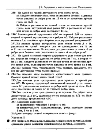 § 6. Двугранные и многогранные углы. Многогранник
239Г На одной из граней двугранного угла взята точка.
а) Найдите величину угла, если он является острым, а данная
точка удалена от ребра угла на 12 см и от плоскости другой
грани на бТз СМ.
б) Найдите расстояние от данной точки до плоскости другой
грани, если двугранный угол равен 30°, а расстояние от дан­
ной точки до ребра угла составляет 14 см.
—^ 240.* Равносторонний треугольник ABC со стороной 2>/б см лежит
в одной из граней двугранного угла с ребром АС. Найдите расстояние
от точки В до плоскости другой грани, если двугранный угол равен 45°.
241. На разных гранях двугранного угла лежат точки А и В,
удаленные от граней, которым они не принадлежат, на 14 см
и 21 см соответственно. Во сколько раз расстояние от точки В до
ребра угла больше, чем расстояние от точки А до ребра угла?
—^ 242. На одной из граней острого двугранного угла лежат две точ­
ки, первая из которых удалена от ребра угла на 7 см, а вторая —
на 21 см. Найдите расстояние от второй точки до плоскости дру­
гой грани угла, если первая точка удалена от этой грани на 4 см.
243. Все плоские углы трехгранного угла прямые. Докажите, что
все его двугранные углы также прямые.
—^ 244. Все плоские углы выпуклого многогранного угла прямые.
Сколько граней может иметь такой угол?
245. Два плоских угла трехгранного угла прямые, а третий ра­
вен 60°. На грани, содержащей наименьший плоский угол, лежит
точка М у удаленная от каждого из ребер этой грани на 4 см. Най­
дите расстояние от точки М до третьего ребра угла.
246. Все плоские углы трехгранного угла прямые. На ребрах угла
лежат точки А, В и Су удаленные от его вершины на 3>/2 см. Най­
дите площадь треугольника ABC.
247. Нарисуйте развертку:
а) правильного тетраэдра с ребром 4 см;
б) прямоугольного параллелепипеда, ребра которого равны
2 см, 3 см и 5 см.
Найдите площадь полной поверхности данных фигур.
Уровень Б
Щ 248 (опорная). Отношение площадей поверхностей подобных много­
гранников равно квадрату коэффициента подобия. Докажите.
89
 