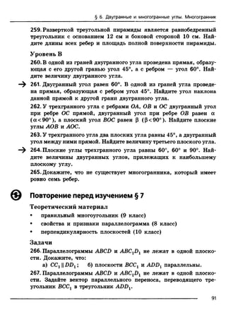 § 6. Двугранные и многогранные углы. Многогранник
259. Разверткой треугольной пирамиды является равнобедренный
треугольник с основанием 12 см и боковой стороной 10 см. Най­
дите длины всех ребер и площадь полной поверхности пирамиды.
Уровень В
260. В одной из граней двугранного угла проведена прямая, образу­
ющая с его другой гранью угол 45°, а с ребром — угол 60°. Най­
дите величину двугранного угла.
—^ 261. Двугранный угол равен 60°. В одной из граней угла проведе­
на прямая, образующая с ребром угол 45°. Найдите угол наклона
данной прямой к другой гранй двугранного угла.
262. У трехгранного угла с ребрами ОА, ОВ и ОС двугранный угол
при ребре ОС прямой, двугранный угол при ребре ОВ равен ос
(а< 90°), а плоский угол ВОС равен р (Р<90°). Найдите плоские
углы АОВ и АОС.
263. У трехгранного угла два плоских угла равны 45°, а двугранный
угол между ними прямой. Найдите величину третьего плоского угла.
264. Плоские углы трехгранного угла равны 60°, 60° и 90°. Най­
дите величины двугранных углов, прилежащих к наибольшему
плоскому углу.
265. Докажите, что не существует многогранника, который имеет
ровно семь ребер.
Повторение перед изучением § 7
Теоретический материал
• правильный многоугольник (9 класс)
• свойства и признаки параллелограмма (8 класс)
• перпендикулярность плоскостей (10 класс)
Задачи
266. Параллелограммы ABCD и ABC1D1 не лежат в одной плоско­
сти. Докажите, что:
а) ССг ||DD1; б) плоскости ВССХи ADDXпараллельны.
267. Параллелограммы ABCD и ABC1D1 не лежат в одной плоско­
сти. Задайте вектор параллельного переноса, переводящего тре­
угольник ВССг в треугольник ADDV
91
 