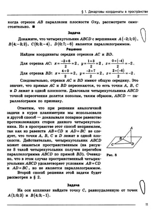 § 1. Декартовы координаты в прострёнстве
когда отрезок АВ параллелен плоскости Оху, рассмотрите само­
стоятельно. ■
оЗадача
Докажите, что четырехугольник АВСВ с вершинами А (-2; 1;0),  j
В(4;-3; 2), С (б;3;-4), В (0; 7;-б ) является параллелограммом.
Решение
Найдем координаты середин отрезков АС и ВВ.
-2 + 6 Л 1+ 3 _ 0 + (-4 )
Для отрезка АС: х = --------= 2 , у= -------=2 , г = — -—- -
2 2 2
4 + О Л —3 + 7 Л
Для отрезка BD: х = ------= 2, у = —-— = 2, г =
= - 2 .
2 + ( - б ) _
= - 2 .
2 " 2 2
Следовательно, отрезки АС и BD имеют общую середину. Это
значит, что прямые АС и BD пересекаются, то есть точки А, В, С
и D лежат в одной плоскости. Диагонали четырехугольника ABCD
точкой пересечения делятся пополам, таким образом, ABCD — па­
раллелограмм по признаку.
Отметим, что при решении аналогичной
задачи в курсе планиметрии мы использовали
и другой способ — доказывали попарное равенство
противолежащих сторон данного четырехуголь­
ника. Но в пространстве этот способ неприемлем, А
так как из равенств АВ - CD и AD = ВС не сле­
дует, что точки А, В, С и В лежат в одной пло­
скости. Действительно, четырехугольник АВСВ
может оказаться пространственным (на рисун­
ке 8 такой четырехугольник получен перегибом
параллелограмма АВСВ по прямой ВВ). Очевид­
но, что в этом случае пространственный четырех­
угольник АВСВ удовлетворяет условиям АВ = СВ
и АВ = ВС, но не является параллелограммом.
Второй способ решения этой задачи будет
рассмотрен в § 2.
Задача
На оси аппликат найдите точку С, равноудаленную от точек
А (1;0;3) и В(4;3;-1).
 