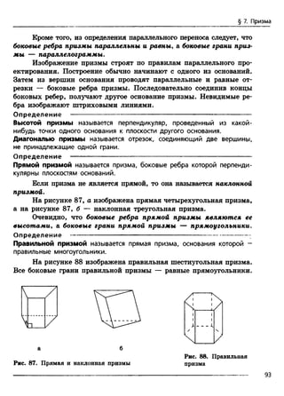 § 7. Призма
Кроме того, из определения параллельного переноса следует, что
боковые ребра призмы параллельны и равны, а боковые грани приз­
мы — параллелограммы.
Изображение призмы строят по правилам параллельного про­
ектирования. Построение обычно начинают с одного из оснований.
Затем из вершин основания проводят параллельные и равные от­
резки — боковые ребра призмы. Последовательно соединив концы
боковых ребер, получают другое основание призмы. Невидимые ре­
бра изображают штриховыми линиями.
О п р е д е л е н и е ------------------------------------------- --------------------------------
Высотой призмы называется перпендикуляр, проведенный из какой-
нибудь точки одного основания к плоскости другого основания.
Диагональю призмы называется отрезок, соединяющий две вершины,
не принадлежащие одной грани.
О п р е д е л е н и е ----------------------------------------------- ----------------------------
Прямой призмой называется призма, боковые ребра которой перпенди­
кулярны плоскостям оснований.
Если призма не является прямой, то она называется наклонной
призмой.
На рисунке 87, а изображена прямая четырехугольная призма,
а на рисунке 87, б — наклонная треугольная призма.
Очевидно, что боковые ребра прямой призмы являются ее
высотами, а боковые грани прямой призмы — прямоугольники.
О п р е д е л е н и е ----------------------------------------------------------------------------
Правильной призмой называется прямая призма, основания которой -
правильные многоугольники.
На рисунке 88 изображена правильная шестиугольная призма.
Все боковые грани правильной призмы — равные прямоугольники.
/ N
Vа б
Рис. 87. Прямая и наклонная призмы
Рис. 88. Правильная
призма
93
 