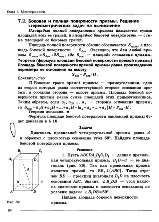 Глава II. Многогранники
г
V
А
Рис,
7.2. Боковая и полная поверхности призмы. Решение
стереометрических задач на вычисление
Площадью полной поверхности призмы называется сумма
площадей всех ее граней, а площадью боковой поверхности — сум­
ма площадей ее боковых граней.
Площадь полной поверхности обычно обозначается <S„0JIH, а пло­
щадь боковой поверхности — S6oK. Очевидно, что для любой при­
змы 5 полн= S6oK+2SOCH, где <S0CH — площадь основания призмы.
Теорема (формула площади боковой поверхности прямой призмы)
Площадь боковой поверхности прямой призмы равна произведению
периметра ее основания на высоту:
& бок = *>си ' Н •
Доказательство
□ Боковые грани прямой призмы — прямоугольники, одна
из сторон которых равна соответствующей стороне основания при­
змы, а соседняя сторона — высоте призмы. Площадь боковой по­
верхности призмы равна сумме площадей этих прямоугольников.
Таким образом, если av а2, ..., ап — стороны основания призмы,
то S6oK= a1H + a2H +... +a nH = (al +a2+ ... +an)H = POCB H .
Теорема доказана. ■
Формула площади боковой поверхности наклонной призмы бу­
дет доказана в § 10.
Задача
Диагональ правильной четырехугольной призмы равна d
и образует с плоскостью основания угол 60°. Найдите площадь
боковой поверхности призмы.
Вг сг Решение
1. Пусть ABCDA1B1C1D1 — данная правиль
ная четырехугольная призма, BxD = d — ее диа­
гональ (рис. 89). Так как правильная призма
является прямой, то ВВ1±(АВС). Тогда отре­
зок BD — проекция диагонали В1В на плоскость
основания ABC. Значит, Z B XDB — угол накло­
на диагонали призмы к плоскости основания; по
условию задачи Z BXDB = 60°.
Найдем площадь боковой поверхности
призмы.
г /1 
, 
! 
и 
1
■ 
в ! '•к — —
/
89
94
 