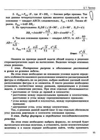 § 7. Призма
2. S6ok=Poch-H , где Н = ВВ1 — боковое ребро призмы. Так 
как данная четырехугольная призма является правильной, то ее
основание — квадрат ABCD; следовательно, = 4АВ . Таким об­
разом, S6oK= 4АВ •ВВг .
3. Из треугольника BXDB (Z B = 90°, ZD = 60°, BxD = d ):
4. Так как основание призмы — квадрат ABCD, то AB = —j= ,
Опишем на примере данной задачи общий подход к решению
стереометрических задач на вычисление. Выделим четыре основных
этапа решения.
1 этап. Построение рисунка и обоснование расстояний
и углов из условия задачи.
На этом этапе необходимо на основании условия задачи опреде­
лить особенности взаимного расположения элементов рассматриваемой
фигуры и отобразить их на рисунке, выбрав наиболее удачный способ
расположения фигуры и ее элементов. В тексте решения необходимо
установить соответствие между данными, приведенными в условии
задачи, и элементами рисунка. При этом отдельно обосновываются:
• расстояния от точки до прямой и плоскости;
• расстояния между параллельными прямыми и плоскостями,
расстояния и углы между скрещивающимися прямыми;
• углы между прямой и плоскостью, между скрещивающимися
прямыми;
• двугранные углы, углы между плоскостями.
Так, в решении данной задачй (шаг 1) мы отдельно обосновали
угол наклона диагонали к плоскости основания призмы.
2 этап. Выбор формулы и определение последовательности
решения.
На этом этапе необходимо выбрать формулу, по которой будет
вычисляться искомая величина, и установить, какие вспомогательные
величины и в каком порядке необходимо найти, чтобы применить
ВВХ=dsin60° =
2
BD = d cos60° = — .
2
BD
Я
2
сг2Ув
Ответ:
2
95
 