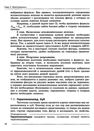 Глава II. Многогранники
выбранную формулу. Как правило, последовательность определения
вспомогательных величин не является произвольной: решение задачи
обычно начинают с рассмотрения тех плоских фигур, у которых по
условию задачи известно больше элементов.
Например, в данной задаче (шаг 2), чтобы применить формулу
S6ok= PochH, необходимо найти боковое ребро и сторону основания
призмы.
3 этап. Вычисление вспомогательных величин.
В соответствии с намеченным планом решения необходимо
найти вспомогательные величины, определенные на предыдущем
этапе. Как правило, для этого нужно рассмотреть несколько плоских
фигур. Так, в данной задаче (шаги 3, 4) мы нашли вспомогательные
величины из прямоугольного треугольника BXDB и квадрата ABCD.
Заметим, что в некоторых случаях плоские фигуры, элементы
которых вычисляются, удобно изображать на отдельных (вынесен­
ных) рисунках.
4 этап. Получение результата.
Найденные величины необходимо подставить в формулу, вы­
бранную на втором этапе, и вычислить искомую величину (или
упростить полученное буквенное выражение).
Заметим, что в окончательном ответе желательно избавиться
от иррациональностей в знаменателях дробей (что и было сделано
на пятом шаге решения данной задачи).
Ясно, что реализация отдельных шагов, предусмотренных пла­
ном, не отображается в записи решения: так, выбрать удачное рас­
положение фигуры на рисунке можно мысленно или на черновике,
а порядок нахождения вспомогательных величин определяют устно.
Но все необходимые обоснования со ссылками на данные, приведен­
ные в условии задачи, аксиомы, определения, теоремы и опорные
факты необходимо записать.
7,3. Параллелепипед. Куб
Частными случаями призм являются хорошо известные вам па­
раллелепипед и куб. Поэтому если до сих пор они рассматривались
только на основании наглядного представления, то теперь мы можем
дать строгие определения этих фигур и исследовать их свойства.
О пределение ---------------------------------------------------------------------------
Параллелепипедом называется призма, основанием которой является
параллелограмм.
96
 