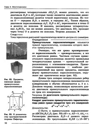 Глава II. Многогранники
рассматривая четырехугольник ABjC^D, можно доказать, что его
диагонали BXD и АСг (которые также являются диагоналями данно­
го параллелепипеда) делятся точкой пересечения пополам. Но точ­
ка О — середина ВгВ 9 а значит, и середина АСг. Таким образом,
диагонали параллелепипеда АгС9BXD и АСХпересекаются в точке О
и делятся ею пополам. И наконец, рассматривая четырехуголь­
ник A1BCDV так же можно доказать, что диагональ BDX проходит
через точку О и делится ею пополам. Теорема доказана. ■
Следствие
Точка пересечения диагоналей параллелепипеда является центром его симметрии.
Определение --------------------------------------------—
Прямоугольным параллелепипедом называется
прямой параллелепипед, основанием которого явля­
ется прямоугольник.
Очевидно, что все грани прямоугольно­
го параллелепипеда — прямоугольники, а все
его диагонали равны. Частным случаем прямо­
угольного параллелепипеда является правильная
четырехугольная призма — прямоугольный па­
раллелепипед с основанием-квадратом. Прямо­
угольные параллелепипеды — наиболее рас­
пространенный вид призм: предметы, имеющие
форму прямоугольных параллелепипедов, окру­
жают нас практически везде (рис. 92).
Длины трех попарно непараллельных ребер
прямоугольного параллелепипеда называются его
измерениями и обычно обозначаются а, & и с.
Докажем теорему, позволяющую вычислить дли­
ну диагонали прямоугольного параллелепипеда
по трем его измерениям.
Теорем а (о диагонали прямоугольного парал­
лелепипеда)
Квадрат диагонали прямоугольного параллелепи­
педа равен сумме квадратов трех его измерений:
d 2 = а 2+ Ь2+с2.
Доказательство
□ Пусть в прямоугольном параллелепипе­
де ABCDA1B1C1D1(рис. 93) АВ = a, AD = Ь9ААг - с.
Рассмотрим диагональ BXD = d данного парал­
лелепипеда. Из треугольника BXDB (Z B = 90°)
Рис. 92. Предметы,
имеющие форму
прямоугольных
параллелепипедов
Рис. 93. К доказатель­
ству пространственной
теоремы Пифагора
98
 