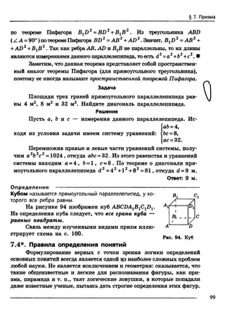 § 7. Призма
по теореме Пифагора BXD 2= BD2+ ВХВ 2. Из треугольника ABD
(Z А = 90°) потеоремеПифагора BD2 = АВ 2+ AD 2. Значит, BXD 2 - АВ2+
+AD 2+ВХВ 2. Так как ребраАВ, AD и ВгВ не параллельны, то их длины
являются измерениями данного параллелепипеда, то есть d2=а2+Ь2+с2. ■
Заметим, что данная теорема представляет собой пространствен­
ный аналог теоремы Пифагора (для прямоугольного треугольника),
поэтому ее иногда называют пространственной теоремой Пифагора.
Задача
Площади трех граней прямоугольного параллелепипеда рав­
ны 4 м2, 8 м2 и 32 м2. Найдите диагональ параллелепипеда.
Решение
Пусть а, 6 и с — измерения данного параллелепипеда. Ис­
ай =4,
ходя из условия задачи имеем систему уравнений: • Ъс= 8,
ас = 32.
Перемножив правые и левые части уравнений системы, полу­
чим а 2Ь2с2=1024, откуда abc = 32. Из этого равенства и уравнений
системы находим а = 4 , 6= 1, с = 8 . По теореме о диагонали пря­
моугольного параллелепипеда d 2= 4 2+ l2+ 8 2=81, откуда d = 9 м.
Ответ: 9 м.
Я
О п р е д е л ен и е--------------------------------------------------------
Кубом называется прямоугольный параллелепипед, у ко­
торого все ребра равны.
На рисунке 94 изображен куб ABCDA1B1C1DV
Из определения куба следует, что все грани куба —
равные квадраты.
Связь между изученными видами призм иллю­
стрирует схема на с. 100.
Вл
I
D
Рис. 94. Куб
7.4*. Правила определения понятий
Формулирование верных с точки зрения логики определений
основных понятий всегда является одной из наиболее сложных проблем
любой науки. Не является исключением и геометрия: оказывается, что
такие общеизвестные и легкие для распознавания фигуры, как при­
зма, пирамида и т. п., таят логические ловушки, в которые попадали
даже известные ученые, пытаясь дать строгие определения этих фигур.
99
 