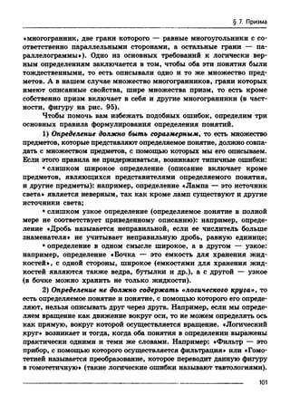 § 7. Призма
«многогранник, две грани которого — равные многоугольники с со­
ответственно параллельными сторонами, а остальные грани — па­
раллелограммы»). Одно из основных требований к логически вер­
ным определениям заключается в том, чтобы оба эти понятия были
тождественными, то есть описывали одно и то же множество пред­
метов. А в нашем случае множество многогранников, грани которых
имеют описанные свойства, шире множества призм, то есть кроме
собственно призм включает в себя и другие многогранники (в част­
ности, фигуру на рис. 95).
Чтобы помочь вам избежать подобных ошибок, определим три
основных правила формулирования определения понятий.
1) Определение должно быть соразмерным, то есть множество
предметов, которые представляют определяемое понятие, должно совпа­
дать с множеством предметов, с помощью которых мы его описываем.
Если этого правила не придерживаться, возникают типичные ошибки:
• слишком широкое определение (описание включает кроме
предметов, являющихся представителями определяемого понятия,
и другие предметы): например, определение «Лампа — это источник
света» является неверным, так как кроме ламп существуют и другие
источники света;
• слишком узкое определение (определяемое понятие в полной
мере не соответствует приведенному описанию): например, опреде­
ление «Дробь называется неправильной, если ее числитель больше
знаменателя» не учитывает неправильную дробь, равную единице;
• определение в одном смысле широкое, а в другом — узкое:
например, определение «Бочка — это емкость для хранения жид­
костей», с одной стороны, широкое (емкостями для хранения жид­
костей являются также ведра, бутылки и др.), а с другой — узкое
(в бочке можно хранить не только жидкости).
2) Определение не должно содержать «логического круга», то
есть определяемое понятие и понятие, с помощью которого его опреде­
ляют, нельзя описывать друг через друга. Например, если мы опреде­
ляем вращение как движение вокруг оси, то не можем определять ось
как прямую, вокруг которой осуществляется вращение. «Логический
круг» возникает и тогда, когда оба понятия в определении выражены
практически одними и теми же словами. Например: «Фильтр — это
прибор, с помощью которого осуществляется фильтрация» или «Гомо­
тетией называется преобразование, которое переводит данную фигуру
в гомотетичную» (такие логические ошибки называют тавтологиями).
101
 