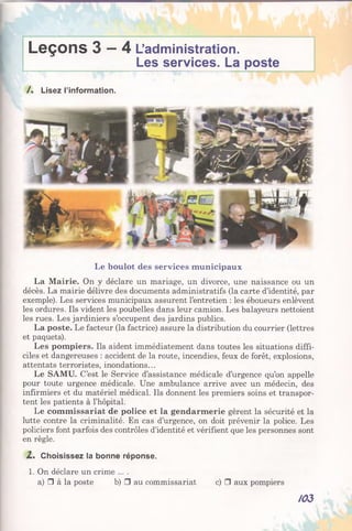 Leçons 3 —4 L’administration.
Les services. La poste
/. Lisez l’information.
Le boulot des services municipaux
La Mairie. On y déclare un mariage, un divorce, une naissance ou un
décès. La mairie délivre des documents administratifs (la carte d’identité, par
exemple). Les services municipaux assurent l’entretien : les éboueurs enlèvent
les ordures. Ils vident les poubelles dans leur camion. Les balayeurs nettoient
les rues. Les jardiniers s’occupent des jardins publics.
La poste. Le facteur (la factrice) assure la distribution du courrier (lettres
et paquets).
Les pompiers. Ils aident immédiatement dans toutes les situations diffi­
ciles et dangereuses : accident de la route, incendies, feux de forêt, explosions,
attentats terroristes, inondations...
Le SAMU. C’est le Service d’assistance médicale d’urgence qu’on appelle
pour toute urgence médicale. Une ambulance arrive avec un médecin, des
infirmiers et du matériel médical. Ils donnent les premiers soins et transpor­
tent les patients à l’hôpital.
Le commissariat de police et la gendarmerie gèrent la sécurité et la
lutte contre la criminalité. En cas d’urgence, on doit prévenir la police. Les
policiers font parfois des contrôles d’identité et vérifient que les personnes sont
en règle.
Z, Choisissez la bonne réponse.
1. On déclare un crime ....
a) □ à la poste b) □ au commissariat c) □ aux pompiers
/03
 