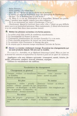 - Salut Patricia !
- Salut Amélie ! Tu (aller) bien ?
- Bien. Et toi ? Qu’est-ce que tu (faire) en ce moment ?
- J’ (avoir) un poste de secrétaire dans une entreprise de Dunkerque.
- Ah bon ? Tu n’ (habiter) pas à Lille avant ?
- Si. Mais il y a un an, l’entreprise où je (travailler), (fermer) ses portes.
Alors j’ (perdre) mon emploi, comme tous mes collègues.
- Et tu en (retrouver) un, mais à Dunkerque. C’est ça ?
- Absolument. Quand je (arriver) dans cette ville, c’ (être) un peu difficile
parce que je ne (connaître) personne. Mais maintenant, j’y (être) très heureuse
et je (se sentir) bien dans mon nouveau travail.
7". Mettez les phrases suivantes à la forme passive.
1. La police avait déjà arrêté de nombreux manifestants.
2. La municipalité va fermer la piscine.
3. L’entreprise réembauchera les ouvriers licenciés il y a un mois.
4. Cette nouvelle proposition de travail me tente beaucoup.
5. Le ministre vient d’annoncer le blocage des prix.
6. Je croyais que le mauvais temps retarderait l’arrivée de l’avion.
8 . Devoir. Le monde a tellement changé. Énumérez les changements qui
se sont produits depuis 100 ans sur le modèle.
E x e m p l e : Autrefois, on se déplaçait beaucoup à pied. Mais un jour on
a inventé les voitures et aujourd’hui la marche à pied est un sport de vacances.
Appliquez cela aux thèmes suivants : transport, santé, loisirs, fa­
mille, vêtements, confort, travail, femmes, voyages.
Utilisez le vocabulaire du tableau.
Vocabulaire du changement
Changement en général Nouveauté
Changer - évoluer - se transformer
- se modifier.
Devenir quelque chose.
Découvrir —créer - inventer - éla­
borer —mettre au point
En plus En moins
Augmenter - croître - grandir -
monter —s’élever - prendre de l’im­
portance - se développer - se diffu­
ser - se propager - se répandre - se
démocratiser - devenir accessible.
Diminuer - baisser - se réduire
Disparition
Disparaître - être remplacer par.
En mieux En moins bien
Faire des progrès - progresser —
s’améliorer -se simplifier - simpli­
fier
Se dégrader — empirer —régresser
- se compliquer - compliquer
105
 