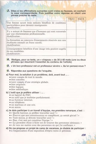 3 . Dites si les affirmations suivantes sont vraies ou fausses, en cochant
la case correspondante. Puis justifiez votre réponse en citant une
phrase précise du texte.
VRAI FAUX
Une femme ayant trois enfants bénéficie de conditions
particulières pour devenir enseignante.
Justification :
Il y a autant de femmes que d’hommes qui sont concernés
par une réorientation professionnelle.
Justification :
La formation au concours d’enseignants réservée aux non
étudiants connaît un franc succès.
Justification:
L’enseignement bénéficie d’une image très positive auprès
de ces candidats.
Justification :
4 . Rédigez, pour ce texte, un « chapeau » de 30 à 40 mots (une ou deux
phrases qui résument l’essentiel du contenu de l’article).
5 . « Un bon professeur est un professeur sévère ». Qu’en pensez-vous ?
6. Répondez aux questions de l’enquête.
a) Pour moi, la solution à un problème, doit, avant tout....
• tenir compte de tout le monde.
• être concrète.
• tenir compte d’une stratégie globale.
• être originale.
• être logique.
• être méthodique.
b) L’outil que je préfère utiliser : ....
• un logiciel de PAO.
• un outil que je maîtrise parfaitement.
• un fureteur internet.
• un téléphone.
• un marteau et une scie.
• un micro.
c) Je dois participer à un travail d’équipe, ma première remarque, c’est :
• « Quelle horreur, je préfère travailler seul ! »
• « Pourvu que nos connaissances se complètent, ça serait génial ! »
• « Tant mieux, je déteste travailler seul ! »
• « Bon, c’est moi qui constitue l’équipe ! »
• « La première chose à faire est de trouver des personnes sérieuses. »
• « Je vais me mettre avec des personnes en qui j’ai confiance. »
d) On me propose un projet de camp de vacances, je choisis de participer :
• à l’organisation d’une exposition d’objets rares et précieux.
KM
 