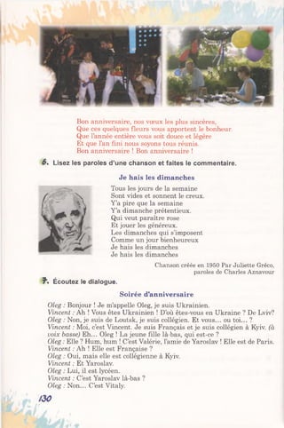 Bon anniversaire, nos vœux les plus sincères,
Que ces quelques fleurs vous apportent le bonheur.
Que l’année entière vous soit douce et légère
Et que l’an fini nous soyons tous réunis.
Bon anniversaire ! Bon anniversaire !
6 ' Lisez les paroles d’une chanson et faites le commentaire.
Je hais les dimanches
Tous les jours de la semaine
Sont vides et sonnent le creux.
Y ’a pire que la semaine
Y ’a dimanche prétentieux.
Qui veut paraître rose
Et jouer les généreux.
Les dimanches qui s’imposent
Comme un jour bienheureux
Je hais les dimanches
Je hais les dimanches
Chanson créée en 1950 Par Juliette Gréco,
paroles de Charles Aznavour
f * Écoutez le dialogue.
Soirée d’anniversaire
Oleg : Bonjour ! Je m’appelle Oleg, je suis Ukrainien.
Vincent : Ah ! Vous êtes Ukrainien ! D’où êtes-vous en Ukraine ? De Lviv?
Oleg : Non, je suis de Loutsk, je suis collégien. Et vous... ou toi... ?
Vincent : Moi, c’est Vincent. Je suis Français et je suis collégien à Kyiv. (à
voix basse) Eh... Oleg ! La jeune fille là-bas, qui est-ce ?
Oleg : Elle ? Hum, hum ! C’est Valérie, l’amie de Yaroslav ! Elle est de Paris.
Vincent : Ah ! Elle est Française ?
Oleg : Oui, mais elle est collégienne à Kyiv.
Vincent : Et Yaroslav.
Oleg : Lui, il est lycéen.
Vincent : C’est Yaroslav là-bas ?
Oleg : Non... C’est Vitaly.
 